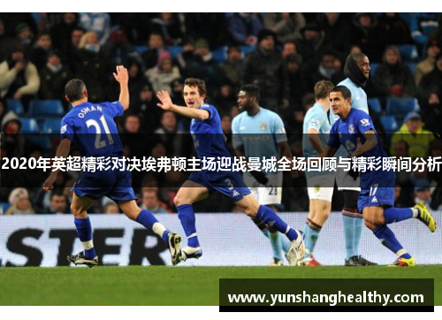 2020年英超精彩对决埃弗顿主场迎战曼城全场回顾与精彩瞬间分析
