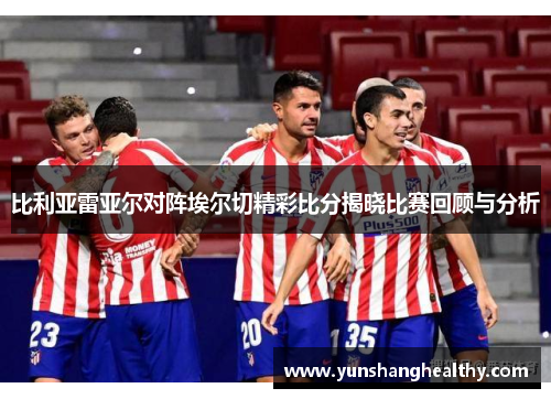 比利亚雷亚尔对阵埃尔切精彩比分揭晓比赛回顾与分析