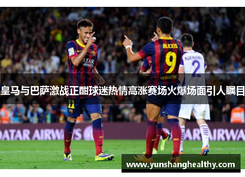 皇马与巴萨激战正酣球迷热情高涨赛场火爆场面引人瞩目