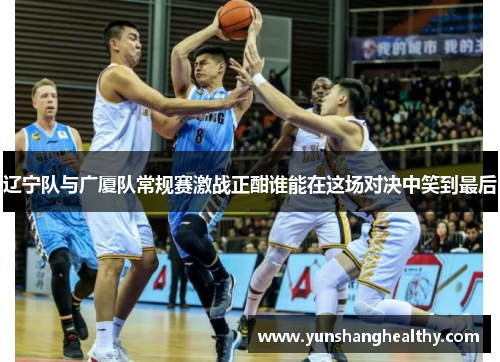 辽宁队与广厦队常规赛激战正酣谁能在这场对决中笑到最后