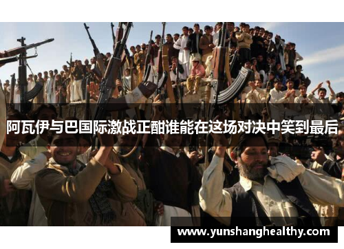 阿瓦伊与巴国际激战正酣谁能在这场对决中笑到最后