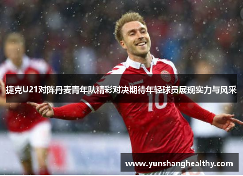 捷克U21对阵丹麦青年队精彩对决期待年轻球员展现实力与风采