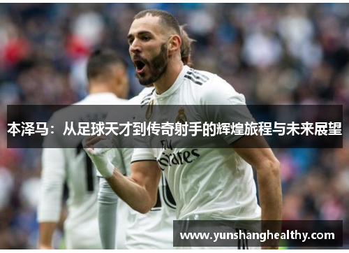 本泽马：从足球天才到传奇射手的辉煌旅程与未来展望