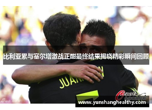 比利亚累与塞尔塔激战正酣最终结果揭晓精彩瞬间回顾