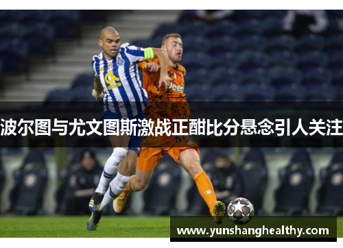 波尔图与尤文图斯激战正酣比分悬念引人关注